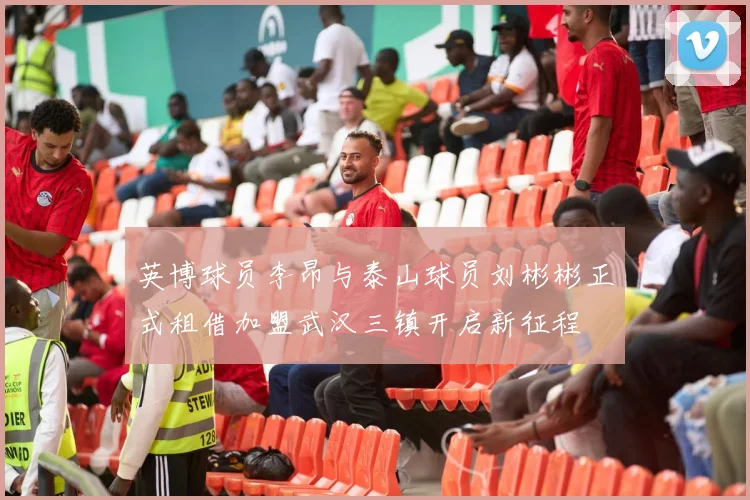 英博球员李昂与泰山球员刘彬彬正式租借加盟武汉三镇开启新征程
