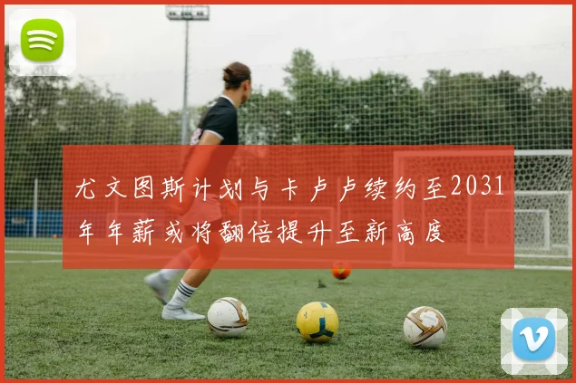 尤文图斯计划与卡卢卢续约至2031年年薪或将翻倍提升至新高度