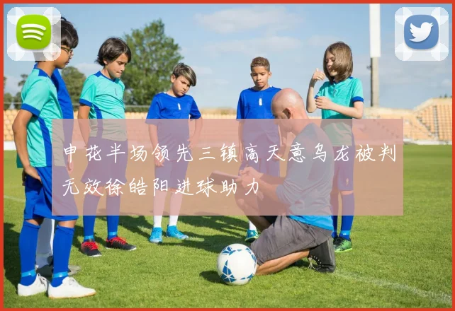 申花半场领先三镇高天意乌龙被判无效徐皓阳进球助力