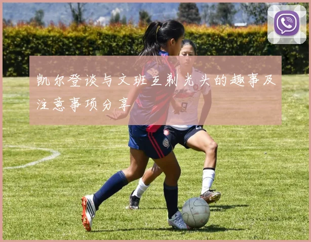凯尔登谈与文班互剃光头的趣事及注意事项分享