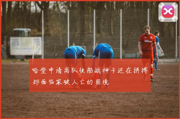 哈登申请离队快船战神卡还在拼搏却面临家破人亡的困境