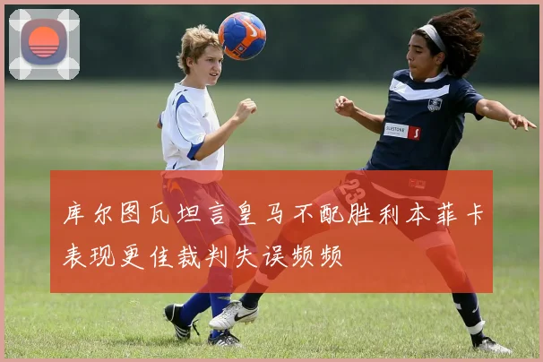 库尔图瓦坦言皇马不配胜利本菲卡表现更佳裁判失误频频