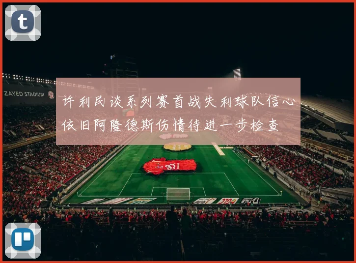 许利民谈系列赛首战失利球队信心依旧阿隆德斯伤情待进一步检查