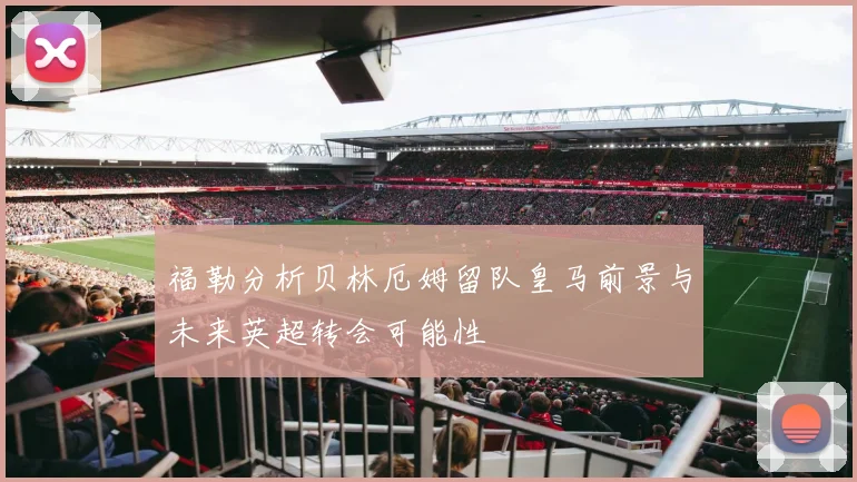 福勒分析贝林厄姆留队皇马前景与未来英超转会可能性
