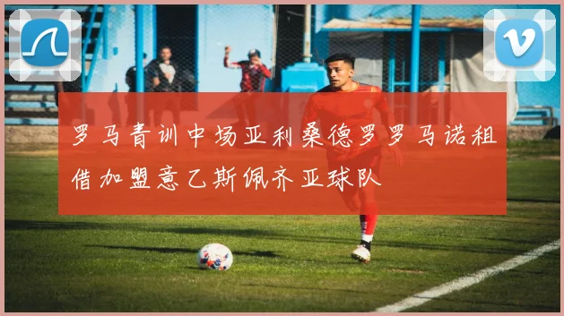 罗马青训中场亚利桑德罗罗马诺租借加盟意乙斯佩齐亚球队