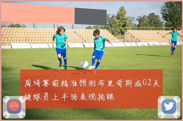 周琦赛前精准预测布里奇斯成G2关键球员上半场表现抢眼