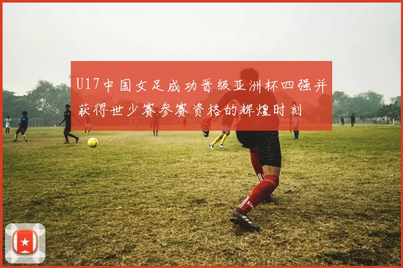 U17中国女足成功晋级亚洲杯四强并获得世少赛参赛资格的辉煌时刻